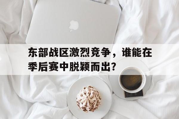 爱游戏在线-包含东部战区激烈竞争，谁能在季后赛中脱颖而出？的词条